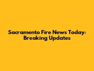 Sacramento Fire News Today: Breaking Updates