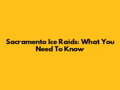 Sacramento Ice Raids: What You Need To Know