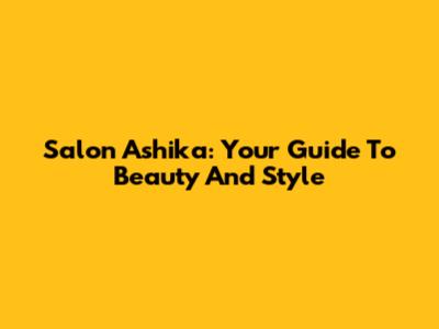 Salon Ashika: Your Guide To Beauty And Style