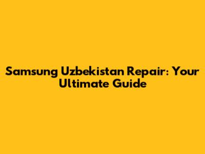 Samsung Uzbekistan Repair: Your Ultimate Guide