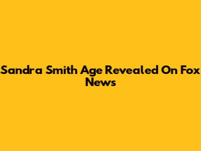 Sandra Smith Age Revealed On Fox News