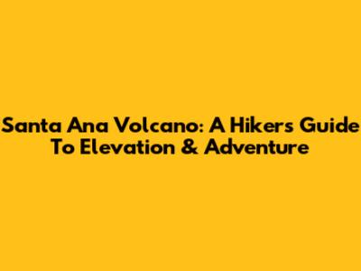 Santa Ana Volcano: A Hiker's Guide To Elevation & Adventure