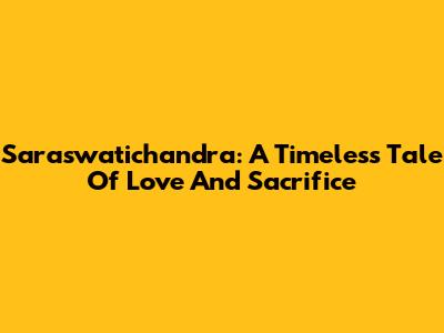 Saraswatichandra: A Timeless Tale Of Love And Sacrifice