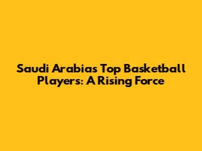 Saudi Arabia's Top Basketball Players: A Rising Force