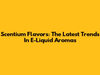 Scentium Flavors: The Latest Trends In E-Liquid Aromas