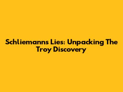 Schliemann's Lies: Unpacking The Troy Discovery