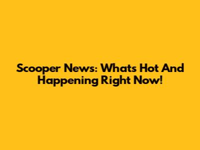 Scooper News: What's Hot And Happening Right Now!