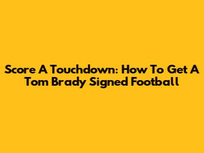 Score A Touchdown: How To Get A Tom Brady Signed Football