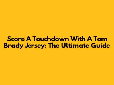 Score A Touchdown With A Tom Brady Jersey: The Ultimate Guide