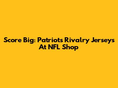 Score Big: Patriots Rivalry Jerseys At NFL Shop