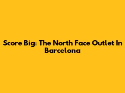 Score Big: The North Face Outlet In Barcelona