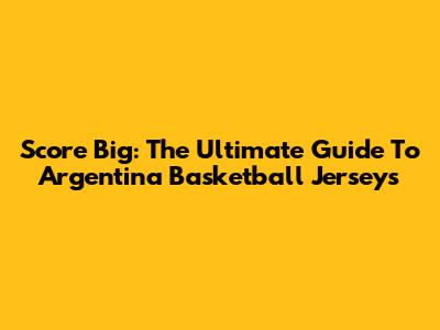 Score Big: The Ultimate Guide To Argentina Basketball Jerseys