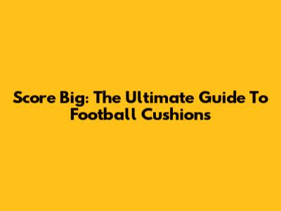 Score Big: The Ultimate Guide To Football Cushions