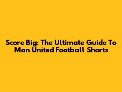 Score Big: The Ultimate Guide To Man United Football Shorts