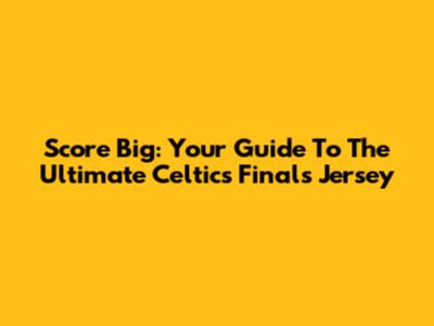 Score Big: Your Guide To The Ultimate Celtics Finals Jersey