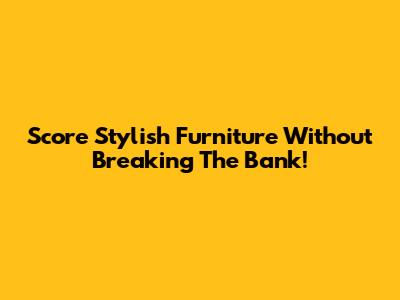 Score Stylish Furniture Without Breaking The Bank!