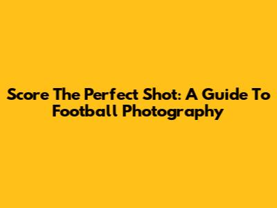 Score The Perfect Shot: A Guide To Football Photography