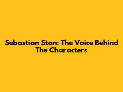 Sebastian Stan: The Voice Behind The Characters
