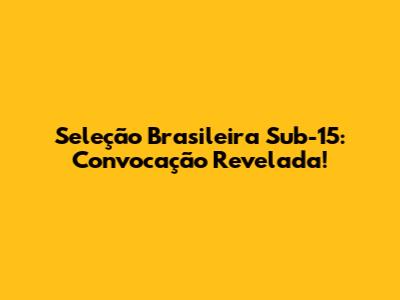 Seleção Brasileira Sub-15: Convocação Revelada!