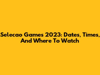 Selecao Games 2023: Dates, Times, And Where To Watch