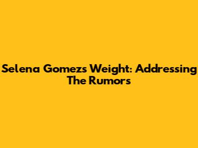 Selena Gomez's Weight: Addressing The Rumors