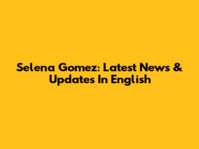 Selena Gomez: Latest News & Updates In English