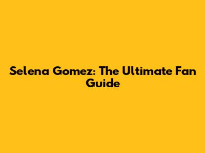 Selena Gomez: The Ultimate Fan Guide