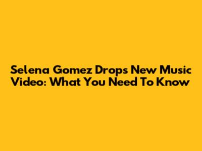 Selena Gomez Drops New Music Video: What You Need To Know
