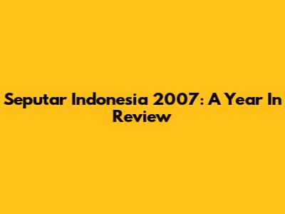 Seputar Indonesia 2007: A Year In Review