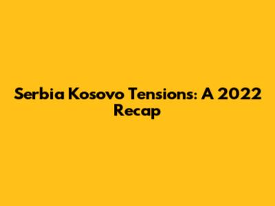 Serbia Kosovo Tensions: A 2022 Recap