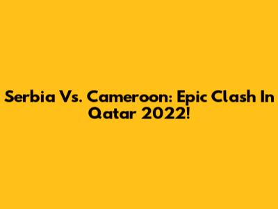 Serbia Vs. Cameroon: Epic Clash In Qatar 2022!