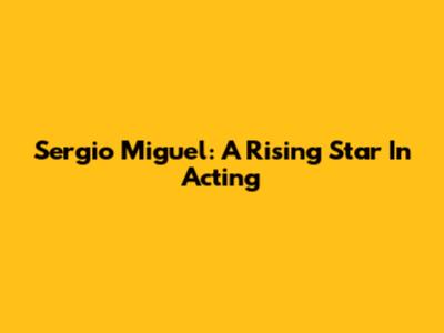 Sergio Miguel: A Rising Star In Acting