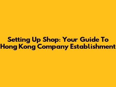 Setting Up Shop: Your Guide To Hong Kong Company Establishment