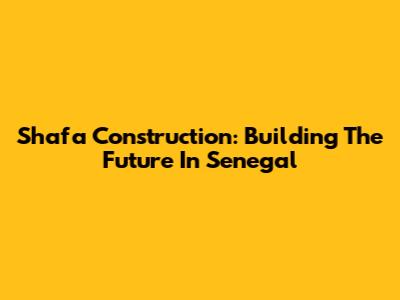 Shafa Construction: Building The Future In Senegal