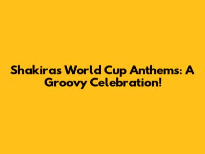 Shakira's World Cup Anthems: A Groovy Celebration!
