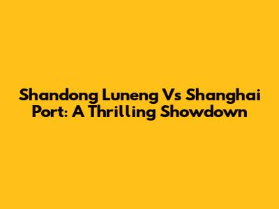 Shandong Luneng Vs Shanghai Port: A Thrilling Showdown