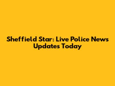 Sheffield Star: Live Police News Updates Today