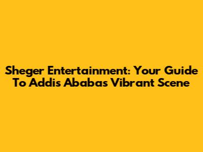 Sheger Entertainment: Your Guide To Addis Ababa's Vibrant Scene