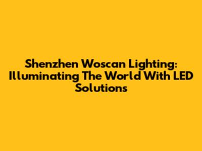 Shenzhen Woscan Lighting: Illuminating The World With LED Solutions