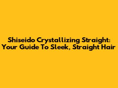 Shiseido Crystallizing Straight: Your Guide To Sleek, Straight Hair