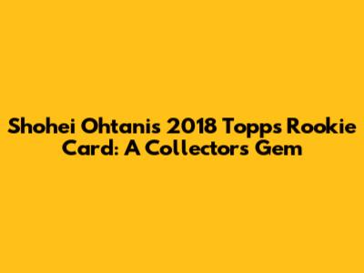 Shohei Ohtani's 2018 Topps Rookie Card: A Collector's Gem
