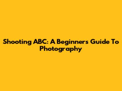 Shooting ABC: A Beginner's Guide To Photography
