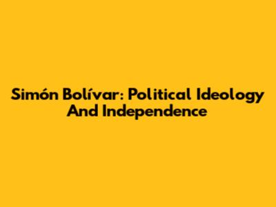 Simón Bolívar: Political Ideology And Independence