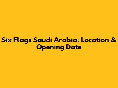 Six Flags Saudi Arabia: Location & Opening Date