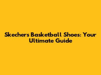 Skechers Basketball Shoes: Your Ultimate Guide