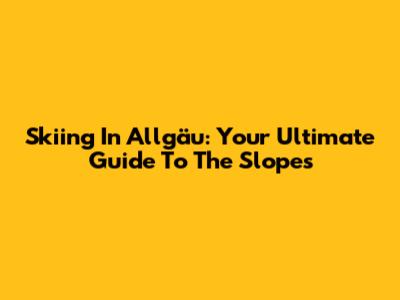Skiing In Allgäu: Your Ultimate Guide To The Slopes