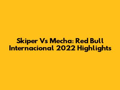 Skiper Vs Mecha: Red Bull Internacional 2022 Highlights