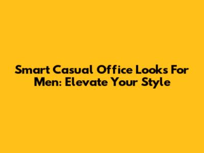 Smart Casual Office Looks For Men: Elevate Your Style