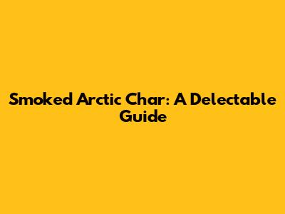 Smoked Arctic Char: A Delectable Guide
