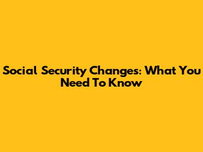 Social Security Changes: What You Need To Know